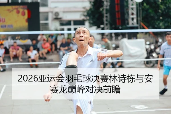 2026亚运会羽毛球决赛林诗栋与安赛龙巅峰对决前瞻